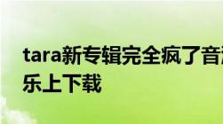 tara新专辑完全疯了音源什么时候能在qq音乐上下载