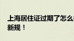 上海居住证过期了怎么办2022年居住证续期新规！