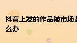 抖音上发的作品被市场监督说违反广告法了怎么办