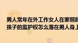 男人常年在外工作女人在家照顾孩子孩子是男孩6岁离婚了孩子的监护权怎么落在男人身上！