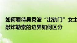 如何看待吴秀波“出轨门”女主被拘捕感情纠纷用钱解决和敲诈勒索的边界如何区分