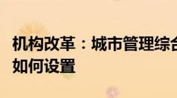 机构改革：城市管理综合执法局如何改革人编如何设置