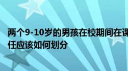 两个9-10岁的男孩在校期间在课间打闹导致一个孩子受伤责任应该如何划分