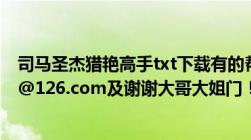 司马圣杰猎艳高手txt下载有的帮忙发到油箱（huangjin20@126.com及谢谢大哥大姐门！！）