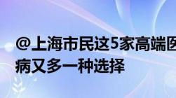 @上海市民这5家高端医院可以用医保了！看病又多一种选择