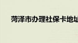 菏泽市办理社保卡地址及联系电话一览