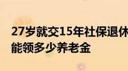 27岁就交15年社保退休时缴费年限最少50年能领多少养老金