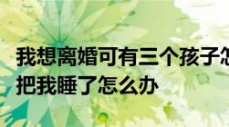 我想离婚可有三个孩子怎么办孩子趁我睡着时把我睡了怎么办