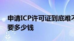 申请ICP许可证到底难不难办理ICP许可证需要多少钱