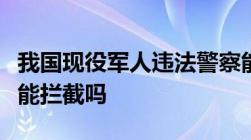 我国现役军人违法警察能抓捕吗军车违章交警能拦截吗