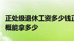 正处级退休工资多少钱正处级退休后退休金大概能拿多少