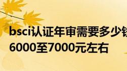 bsci认证年审需要多少钱普通工厂续费费用在6000至7000元左右