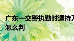 广东一交警执勤时遭持刀男袭击牺牲持刀伤人怎么判