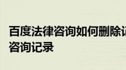 百度法律咨询如何删除记录怎么删除百度律师咨询记录