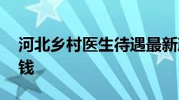 河北乡村医生待遇最新政策消息,一个月多少钱