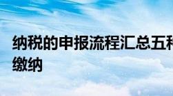 纳税的申报流程汇总五种税种需申报四个步骤缴纳