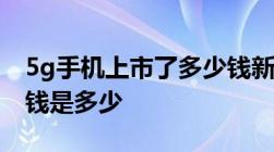 5g手机上市了多少钱新上市的5g手机一般价钱是多少