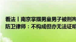 看法丨南京掌掴男童男子被刑拘推搡反击老人是否构成正当防卫律师：不构成但亦无法证明故意伤害