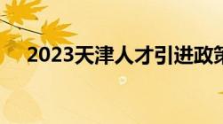 2023天津人才引进政策详解 条件+流程