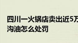 四川一火锅店卖出近5万锅地沟油锅底售卖地沟油怎么处罚