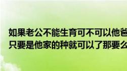 如果老公不能生育可不可以他爸做代替为他们家传宗接代啊只要是他家的种就可以了那要么怎么办啊