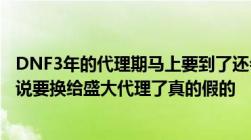 DNF3年的代理期马上要到了还会不会给TX代理啊我听同学说要换给盛大代理了真的假的