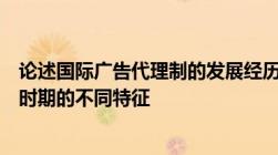 论述国际广告代理制的发展经历了哪几个阶段以及各个历史时期的不同特征