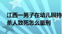 江西一男子在幼儿园持刀行凶致3死6伤持刀杀人致死怎么量刑