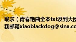 跪求（青春艳曲全本txt及到大团圆尾声及网上下不到全本及我邮箱xiaoblackdog@sina.com及请发一下及谢谢）