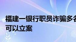 福建一银行职员诈骗多名女企业家诈骗多少钱可以立案