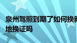 泉州驾照到期了如何换新驾照驾照到期能在异地换证吗