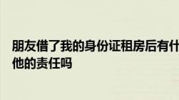 朋友借了我的身份证租房后有什么事情我要出面吗我要承担他的责任吗