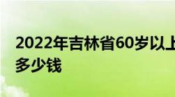 2022年吉林省60岁以上农民养老金每月可领多少钱