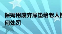 保姆用废弃尿垫给老人擦嘴被判刑虐待老人如何处罚