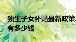 独生子女补贴最新政策2022：在哪里领一年有多少钱