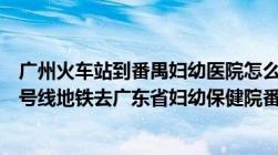 广州火车站到番禺妇幼医院怎么坐地铁（从广州火车站坐几号线地铁去广东省妇幼保健院番禺分院）