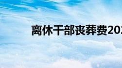 离休干部丧葬费2022年最新标准