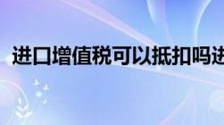 进口增值税可以抵扣吗进口增值税怎么抵扣