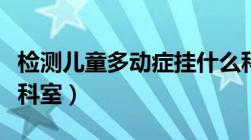 检测儿童多动症挂什么科（儿童多动症挂什么科室）