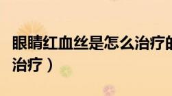 眼睛红血丝是怎么治疗的（眼睛红血丝是怎么治疗）