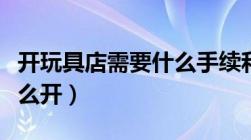 开玩具店需要什么手续和证件（儿童玩具店怎么开）