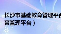 长沙市基础教育管理平台官网（长沙市基础教育管理平台）