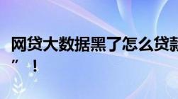 网贷大数据黑了怎么贷款大家可以这样“上岸”！