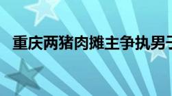 重庆两猪肉摊主争执男子杀害2人已被拘留