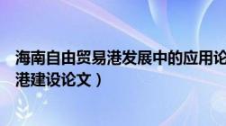 海南自由贸易港发展中的应用论文（海南中国特色自由贸易港建设论文）