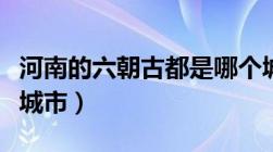 河南的六朝古都是哪个城市（六朝古都是哪个城市）