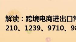 解读：跨境电商进出口常用海关代码9610、1210、1239、9710、9810