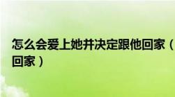 怎么会爱上她并决定跟他回家（怎么会爱上了他并决定跟他回家）