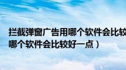 拦截弹窗广告用哪个软件会比较好一点呢（拦截弹窗广告用哪个软件会比较好一点）