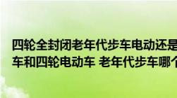 四轮全封闭老年代步车电动还是燃油好（全封闭式电动小汽车和四轮电动车 老年代步车哪个品牌的好）